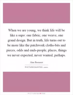 When we are young, we think life will be like a supo: one fabric, one weave, one grand design. But in truth, life turns out to be more like the patchwork cloths-bits and pieces, odds and ends-people, places, things we never expected, never wanted, perhaps Picture Quote #1