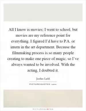 All I know is movies; I went to school, but movies are my reference point for everything. I figured I’d have to P.A. or intern in the art department. Because the filmmaking process is so many people creating to make one piece of magic, so I’ve always wanted to be involved. With the acting, I doubted it Picture Quote #1