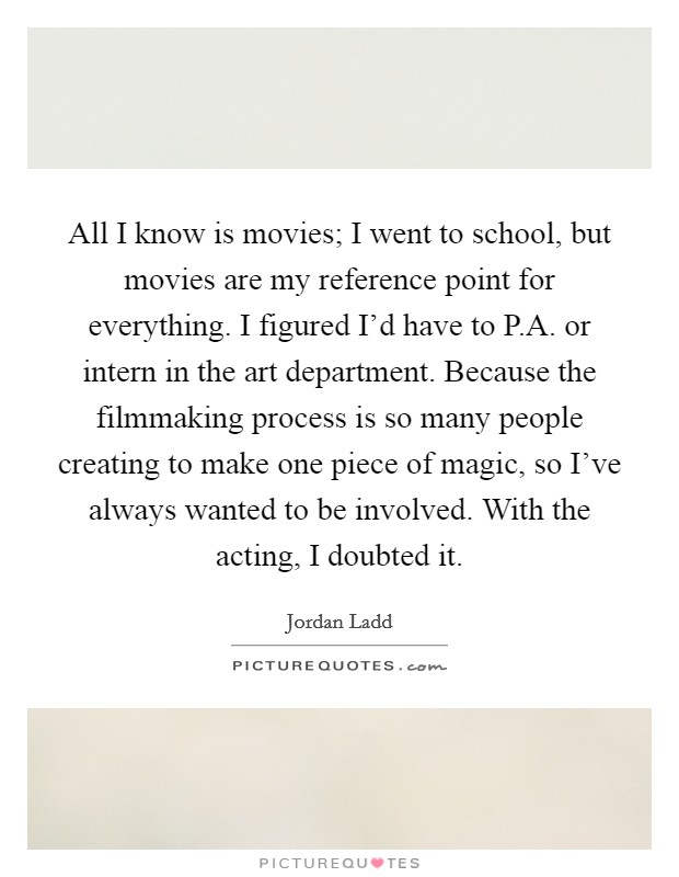 All I know is movies; I went to school, but movies are my reference point for everything. I figured I'd have to P.A. or intern in the art department. Because the filmmaking process is so many people creating to make one piece of magic, so I've always wanted to be involved. With the acting, I doubted it Picture Quote #1