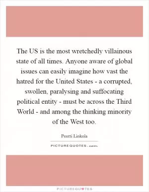 The US is the most wretchedly villainous state of all times. Anyone aware of global issues can easily imagine how vast the hatred for the United States - a corrupted, swollen, paralysing and suffocating political entity - must be across the Third World - and among the thinking minority of the West too Picture Quote #1