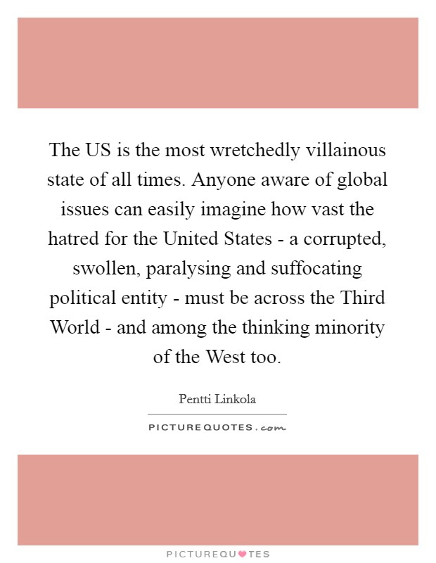 The US is the most wretchedly villainous state of all times. Anyone aware of global issues can easily imagine how vast the hatred for the United States - a corrupted, swollen, paralysing and suffocating political entity - must be across the Third World - and among the thinking minority of the West too Picture Quote #1