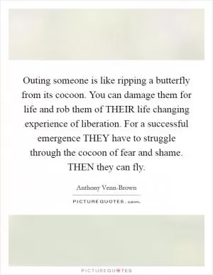 Outing someone is like ripping a butterfly from its cocoon. You can damage them for life and rob them of THEIR life changing experience of liberation. For a successful emergence THEY have to struggle through the cocoon of fear and shame. THEN they can fly Picture Quote #1