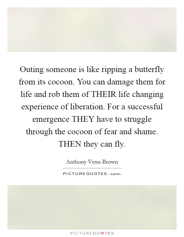 Outing someone is like ripping a butterfly from its cocoon. You can damage them for life and rob them of THEIR life changing experience of liberation. For a successful emergence THEY have to struggle through the cocoon of fear and shame. THEN they can fly Picture Quote #1