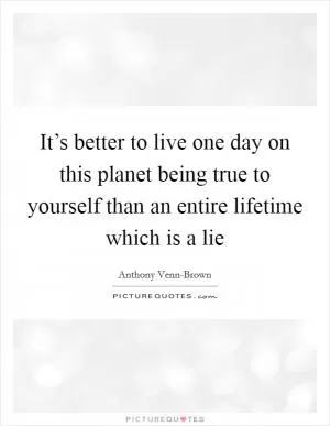It’s better to live one day on this planet being true to yourself than an entire lifetime which is a lie Picture Quote #1
