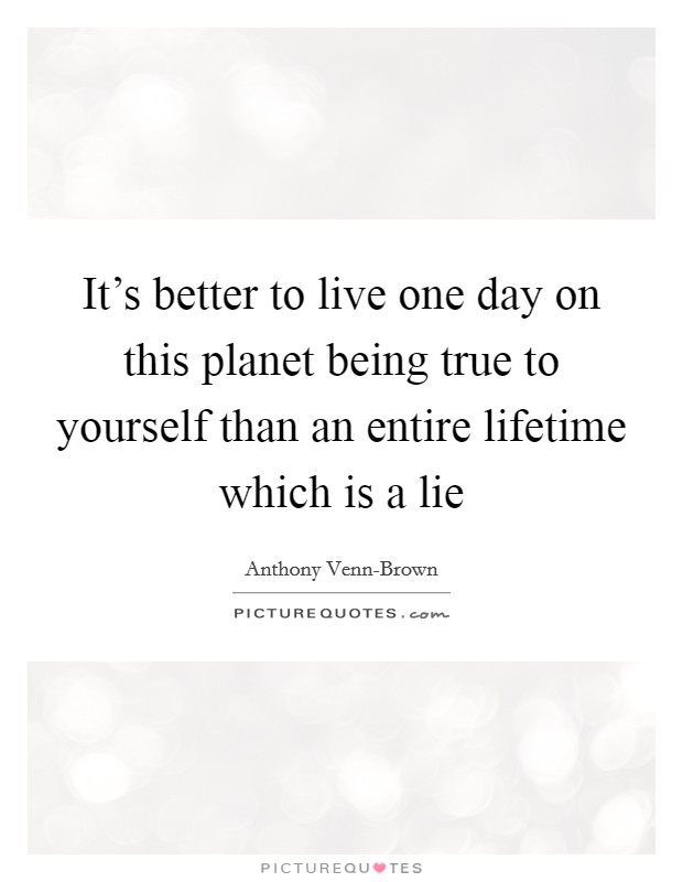 It's better to live one day on this planet being true to yourself than an entire lifetime which is a lie Picture Quote #1