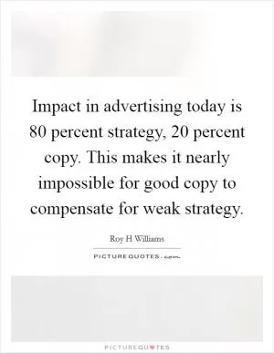 Impact in advertising today is 80 percent strategy, 20 percent copy. This makes it nearly impossible for good copy to compensate for weak strategy Picture Quote #1