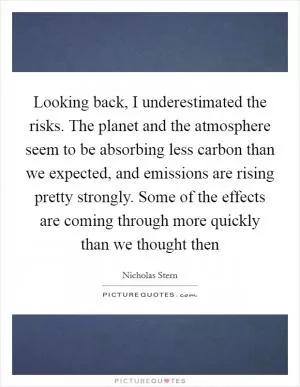 Looking back, I underestimated the risks. The planet and the atmosphere seem to be absorbing less carbon than we expected, and emissions are rising pretty strongly. Some of the effects are coming through more quickly than we thought then Picture Quote #1