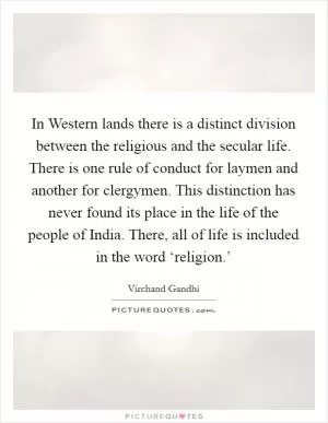 In Western lands there is a distinct division between the religious and the secular life. There is one rule of conduct for laymen and another for clergymen. This distinction has never found its place in the life of the people of India. There, all of life is included in the word ‘religion.’ Picture Quote #1