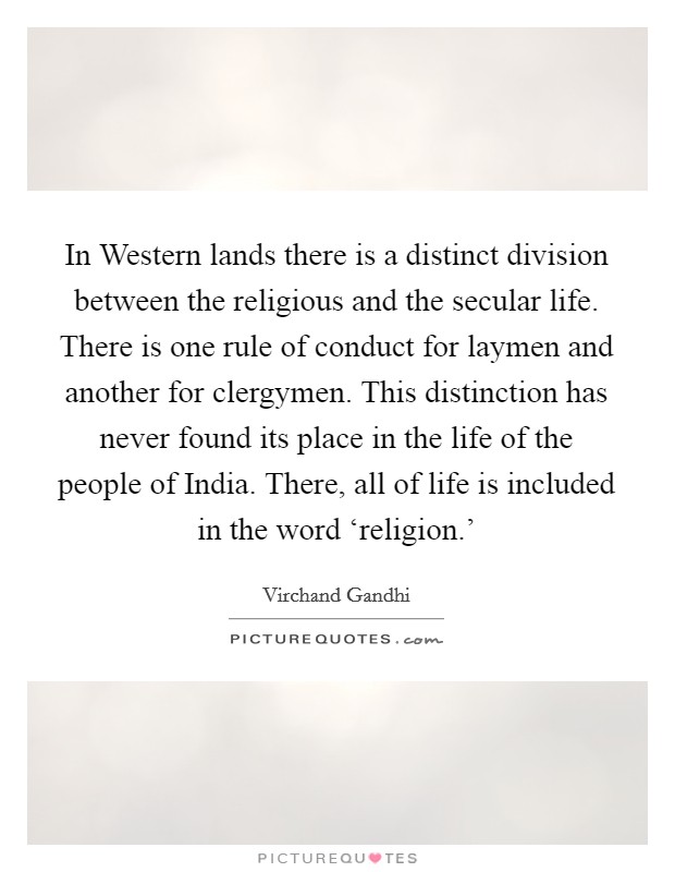 In Western lands there is a distinct division between the religious and the secular life. There is one rule of conduct for laymen and another for clergymen. This distinction has never found its place in the life of the people of India. There, all of life is included in the word ‘religion.' Picture Quote #1