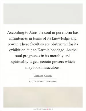 According to Jains the soul in pure form has infiniteness in terms of its knowledge and power. These faculties are obstructed for its exhibition due to Karmic bondage. As the soul progresses in its morality and spirituality it gets certain powers which may look miraculous Picture Quote #1