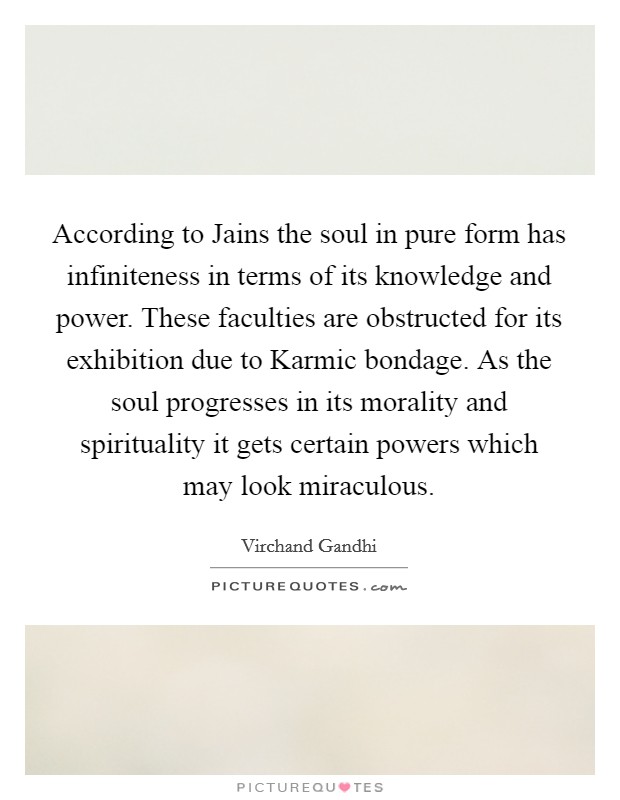 According to Jains the soul in pure form has infiniteness in terms of its knowledge and power. These faculties are obstructed for its exhibition due to Karmic bondage. As the soul progresses in its morality and spirituality it gets certain powers which may look miraculous Picture Quote #1