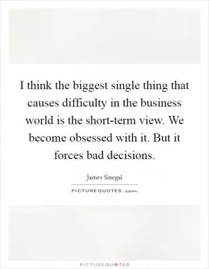 I think the biggest single thing that causes difficulty in the business world is the short-term view. We become obsessed with it. But it forces bad decisions Picture Quote #1