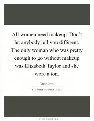 All women need makeup. Don’t let anybody tell you different. The only woman who was pretty enough to go without makeup was Elizabeth Taylor and she wore a ton Picture Quote #1