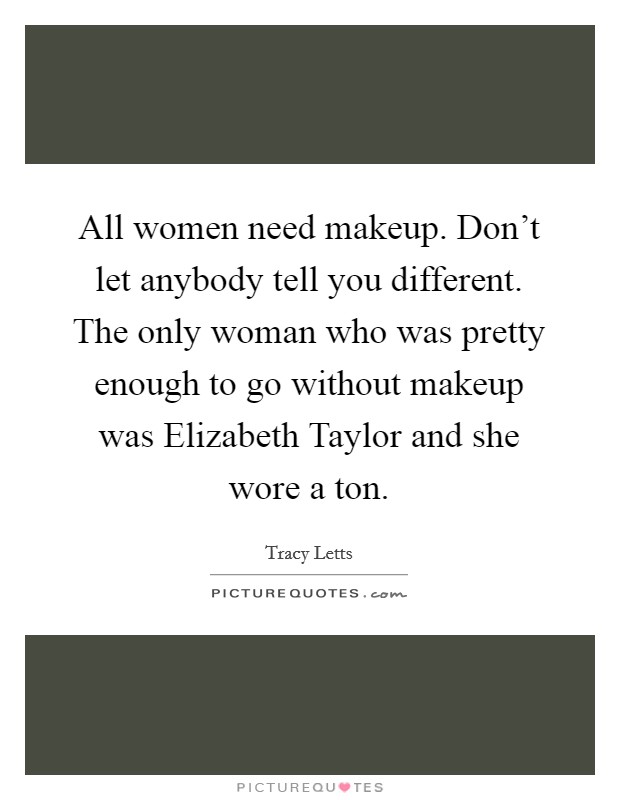 All women need makeup. Don't let anybody tell you different. The only woman who was pretty enough to go without makeup was Elizabeth Taylor and she wore a ton Picture Quote #1