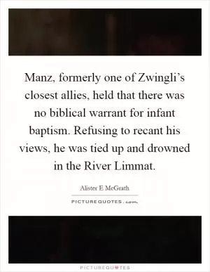 Manz, formerly one of Zwingli’s closest allies, held that there was no biblical warrant for infant baptism. Refusing to recant his views, he was tied up and drowned in the River Limmat Picture Quote #1