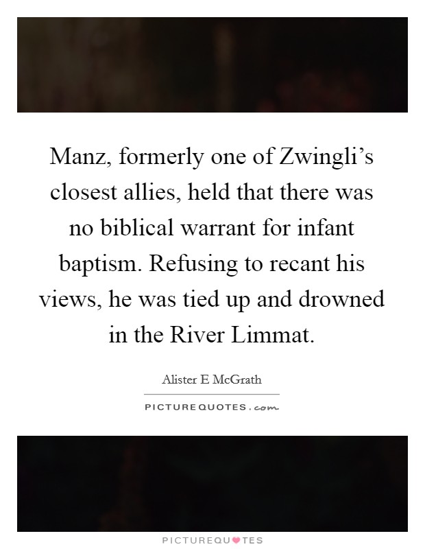 Manz, formerly one of Zwingli's closest allies, held that there was no biblical warrant for infant baptism. Refusing to recant his views, he was tied up and drowned in the River Limmat Picture Quote #1