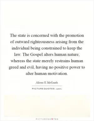 The state is concerned with the promotion of outward righteousness arising from the individual being constrained to keep the law. The Gospel alters human nature, whereas the state merely restrains human greed and evil, having no positive power to alter human motivation Picture Quote #1