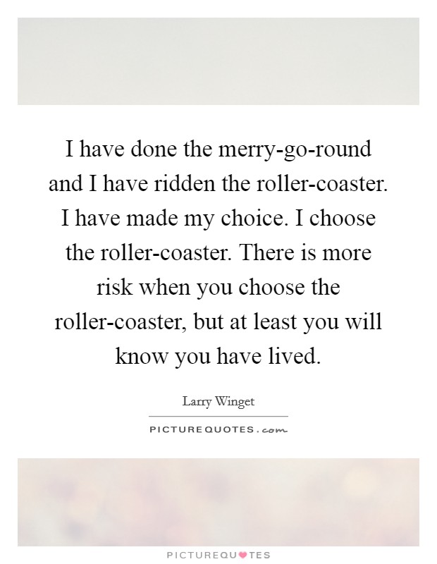I have done the merry-go-round and I have ridden the roller-coaster. I have made my choice. I choose the roller-coaster. There is more risk when you choose the roller-coaster, but at least you will know you have lived Picture Quote #1