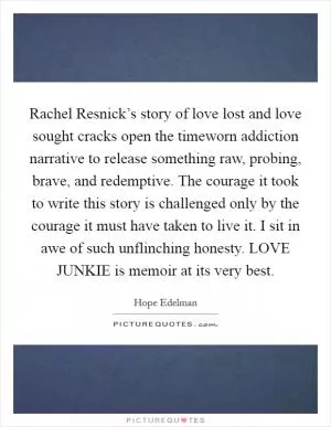 Rachel Resnick’s story of love lost and love sought cracks open the timeworn addiction narrative to release something raw, probing, brave, and redemptive. The courage it took to write this story is challenged only by the courage it must have taken to live it. I sit in awe of such unflinching honesty. LOVE JUNKIE is memoir at its very best Picture Quote #1