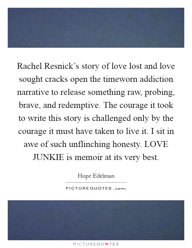 Rachel Resnick's story of love lost and love sought cracks open the timeworn addiction narrative to release something raw, probing, brave, and redemptive. The courage it took to write this story is challenged only by the courage it must have taken to live it. I sit in awe of such unflinching honesty. LOVE JUNKIE is memoir at its very best Picture Quote #1