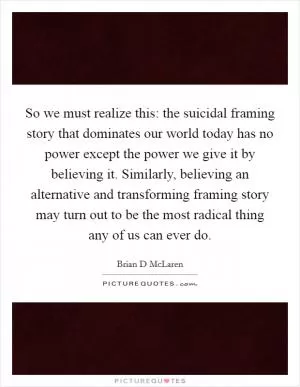 So we must realize this: the suicidal framing story that dominates our world today has no power except the power we give it by believing it. Similarly, believing an alternative and transforming framing story may turn out to be the most radical thing any of us can ever do Picture Quote #1