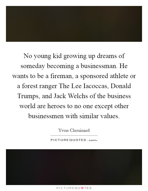No young kid growing up dreams of someday becoming a businessman. He wants to be a fireman, a sponsored athlete or a forest ranger The Lee Iacoccas, Donald Trumps, and Jack Welchs of the business world are heroes to no one except other businessmen with similar values Picture Quote #1