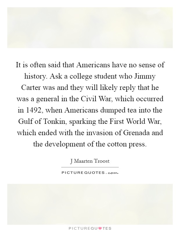 It is often said that Americans have no sense of history. Ask a college student who Jimmy Carter was and they will likely reply that he was a general in the Civil War, which occurred in 1492, when Americans dumped tea into the Gulf of Tonkin, sparking the First World War, which ended with the invasion of Grenada and the development of the cotton press Picture Quote #1