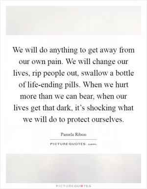 We will do anything to get away from our own pain. We will change our lives, rip people out, swallow a bottle of life-ending pills. When we hurt more than we can bear, when our lives get that dark, it’s shocking what we will do to protect ourselves Picture Quote #1