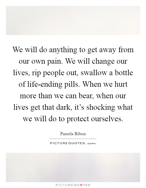 We will do anything to get away from our own pain. We will change our lives, rip people out, swallow a bottle of life-ending pills. When we hurt more than we can bear, when our lives get that dark, it's shocking what we will do to protect ourselves Picture Quote #1