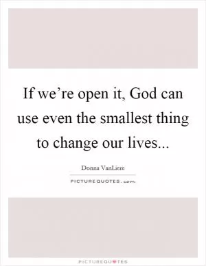 If we’re open it, God can use even the smallest thing to change our lives Picture Quote #1