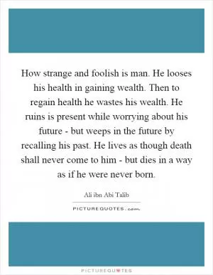 How strange and foolish is man. He looses his health in gaining wealth. Then to regain health he wastes his wealth. He ruins is present while worrying about his future - but weeps in the future by recalling his past. He lives as though death shall never come to him - but dies in a way as if he were never born Picture Quote #1