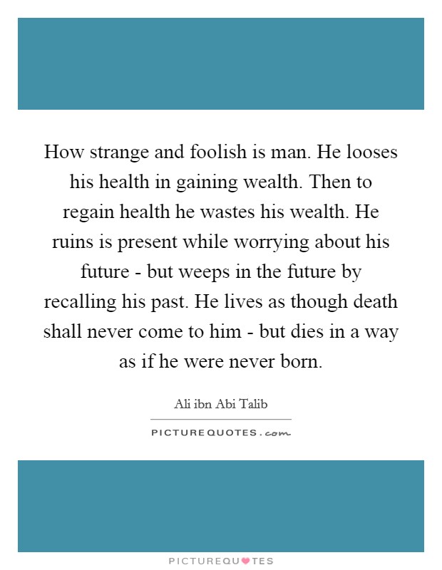 How strange and foolish is man. He looses his health in gaining wealth. Then to regain health he wastes his wealth. He ruins is present while worrying about his future - but weeps in the future by recalling his past. He lives as though death shall never come to him - but dies in a way as if he were never born Picture Quote #1