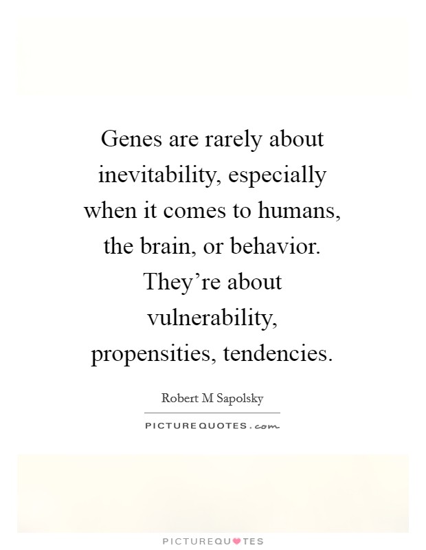 Genes are rarely about inevitability, especially when it comes to humans, the brain, or behavior. They're about vulnerability, propensities, tendencies Picture Quote #1