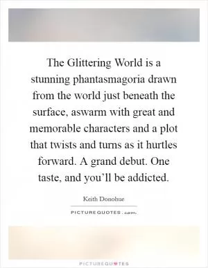 The Glittering World is a stunning phantasmagoria drawn from the world just beneath the surface, aswarm with great and memorable characters and a plot that twists and turns as it hurtles forward. A grand debut. One taste, and you’ll be addicted Picture Quote #1