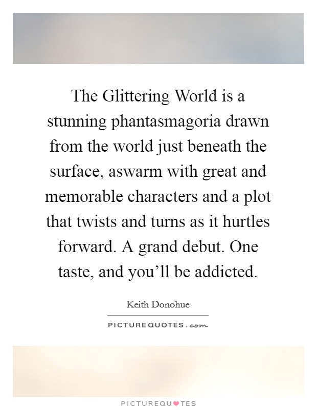 The Glittering World is a stunning phantasmagoria drawn from the world just beneath the surface, aswarm with great and memorable characters and a plot that twists and turns as it hurtles forward. A grand debut. One taste, and you'll be addicted Picture Quote #1