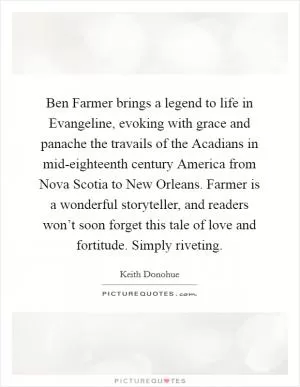 Ben Farmer brings a legend to life in Evangeline, evoking with grace and panache the travails of the Acadians in mid-eighteenth century America from Nova Scotia to New Orleans. Farmer is a wonderful storyteller, and readers won’t soon forget this tale of love and fortitude. Simply riveting Picture Quote #1