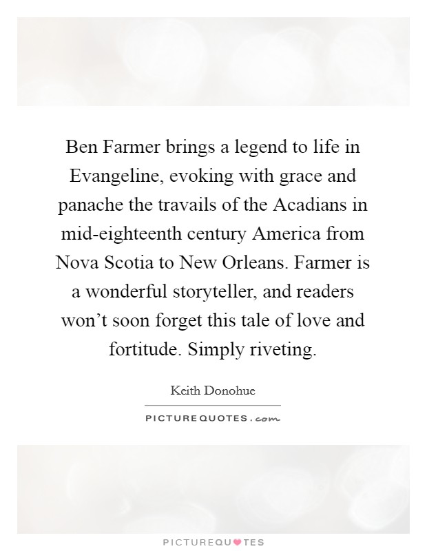 Ben Farmer brings a legend to life in Evangeline, evoking with grace and panache the travails of the Acadians in mid-eighteenth century America from Nova Scotia to New Orleans. Farmer is a wonderful storyteller, and readers won't soon forget this tale of love and fortitude. Simply riveting Picture Quote #1