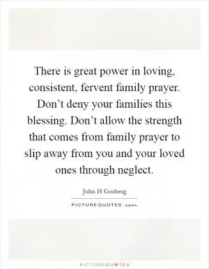 There is great power in loving, consistent, fervent family prayer. Don’t deny your families this blessing. Don’t allow the strength that comes from family prayer to slip away from you and your loved ones through neglect Picture Quote #1
