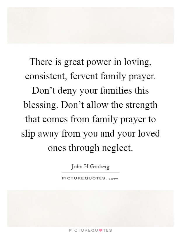 There is great power in loving, consistent, fervent family prayer. Don't deny your families this blessing. Don't allow the strength that comes from family prayer to slip away from you and your loved ones through neglect Picture Quote #1