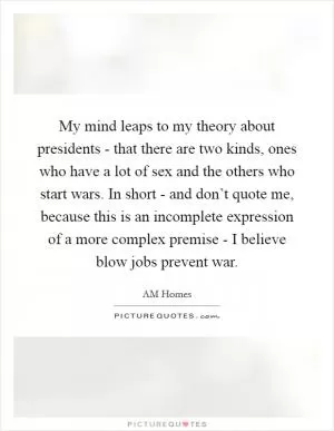 My mind leaps to my theory about presidents - that there are two kinds, ones who have a lot of sex and the others who start wars. In short - and don’t quote me, because this is an incomplete expression of a more complex premise - I believe blow jobs prevent war Picture Quote #1