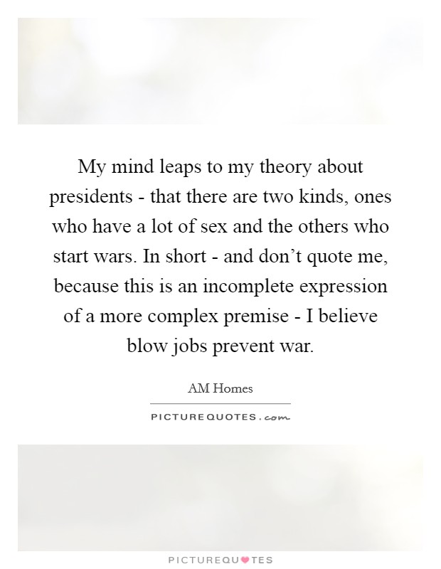My mind leaps to my theory about presidents - that there are two kinds, ones who have a lot of sex and the others who start wars. In short - and don't quote me, because this is an incomplete expression of a more complex premise - I believe blow jobs prevent war Picture Quote #1