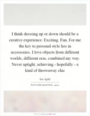 I think dressing up or down should be a creative experience. Exciting. Fun. For me the key to personal style lies in accessories. I love objects from different worlds, different eras, combined my way. Never uptight, achieving - hopefully - a kind of throwaway chic Picture Quote #1