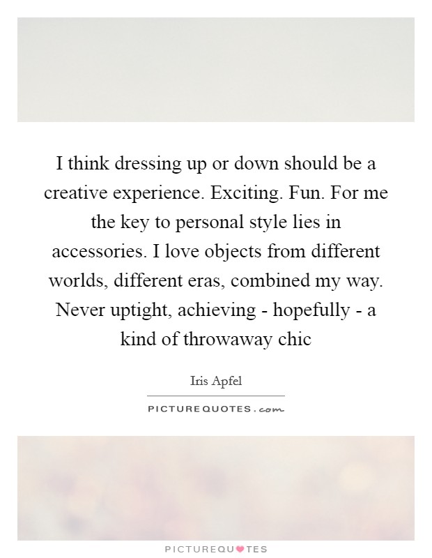 I think dressing up or down should be a creative experience. Exciting. Fun. For me the key to personal style lies in accessories. I love objects from different worlds, different eras, combined my way. Never uptight, achieving - hopefully - a kind of throwaway chic Picture Quote #1