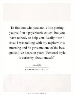 To find out who you are is like putting yourself on a psychiatric couch, but you have nobody to help you. Really it isn’t easy. I was talking with my nephew this morning and he gave me one of the best quotes I’ve heard in years ‘Personal style is curiosity about oneself.’ Picture Quote #1