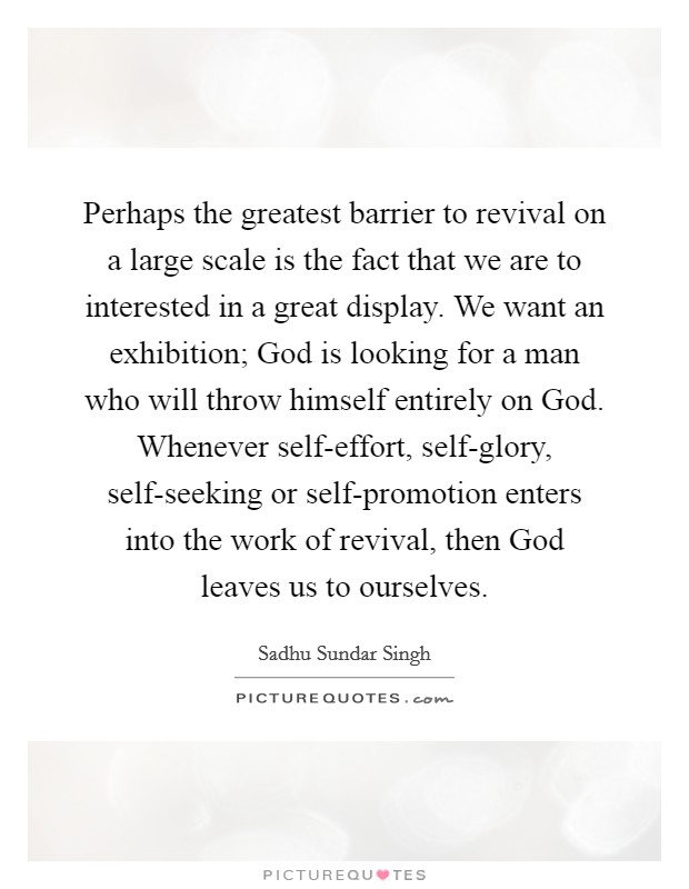Perhaps the greatest barrier to revival on a large scale is the fact that we are to interested in a great display. We want an exhibition; God is looking for a man who will throw himself entirely on God. Whenever self-effort, self-glory, self-seeking or self-promotion enters into the work of revival, then God leaves us to ourselves Picture Quote #1