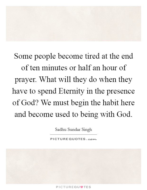 Some people become tired at the end of ten minutes or half an hour of prayer. What will they do when they have to spend Eternity in the presence of God? We must begin the habit here and become used to being with God Picture Quote #1