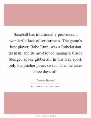 Baseball has traditionally possessed a wonderful lack of seriousness. The game’s best player, Babe Ruth, was a Rabelaisian fat man, and its most loved manager, Casey Stengel, spoke gibberish. In this lazy sport, only the pitcher pours sweat. Then he takes three days off Picture Quote #1
