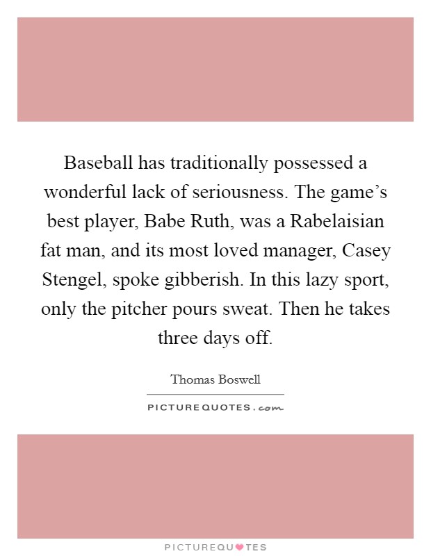 Baseball has traditionally possessed a wonderful lack of seriousness. The game's best player, Babe Ruth, was a Rabelaisian fat man, and its most loved manager, Casey Stengel, spoke gibberish. In this lazy sport, only the pitcher pours sweat. Then he takes three days off Picture Quote #1