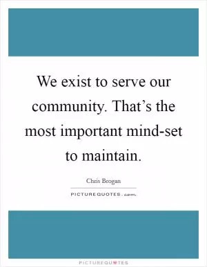 We exist to serve our community. That’s the most important mind-set to maintain Picture Quote #1
