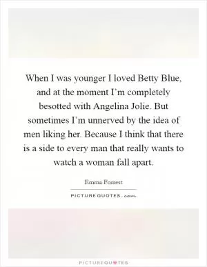 When I was younger I loved Betty Blue, and at the moment I’m completely besotted with Angelina Jolie. But sometimes I’m unnerved by the idea of men liking her. Because I think that there is a side to every man that really wants to watch a woman fall apart Picture Quote #1